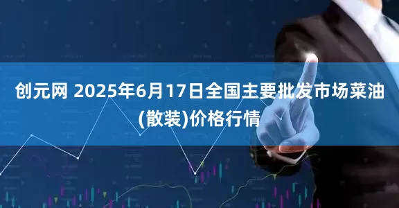 创元网 2025年6月17日全国主要批发市场菜油(散装)价格行情