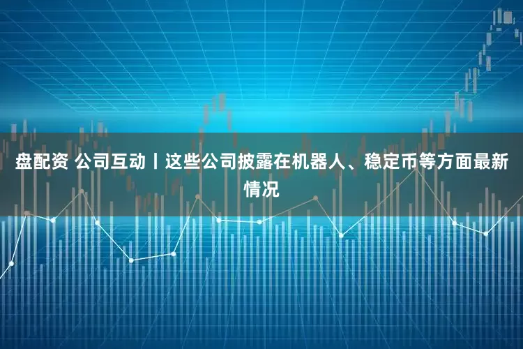 盘配资 公司互动丨这些公司披露在机器人、稳定币等方面最新情况