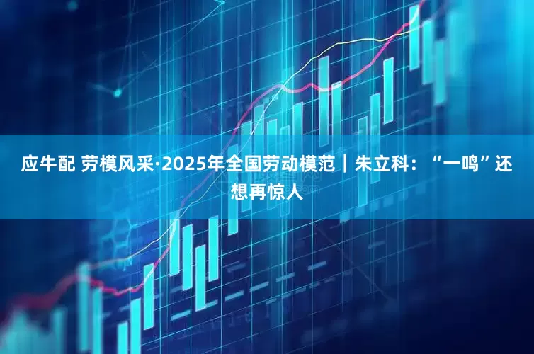 应牛配 劳模风采·2025年全国劳动模范｜朱立科：“一鸣”还想再惊人
