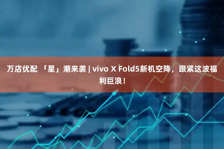 万店优配 「星」潮来袭 | vivo X Fold5新机空降，跟紧这波福利巨浪！