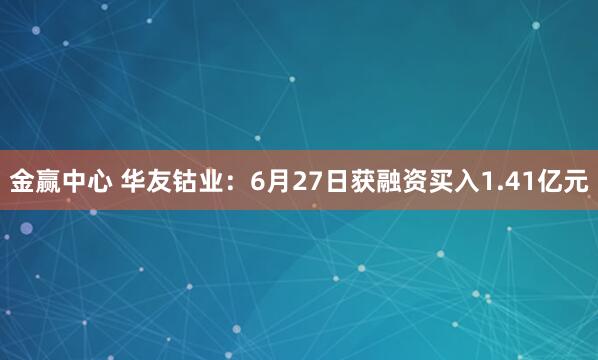 金赢中心 华友钴业：6月27日获融资买入1.41亿元