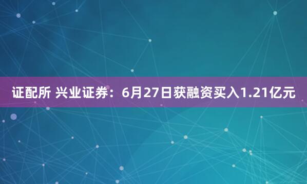 证配所 兴业证券：6月27日获融资买入1.21亿元