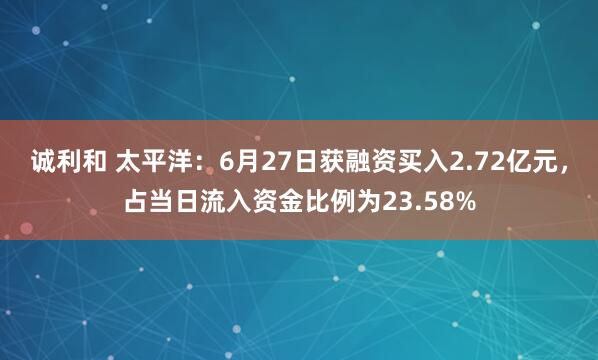 诚利和 太平洋：6月27日获融资买入2.72亿元，占当日流入资金比例为23.58%