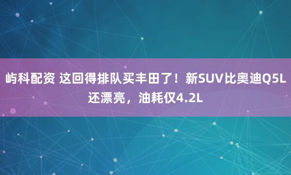 屿科配资 这回得排队买丰田了！新SUV比奥迪Q5L还漂亮，油耗仅4.2L