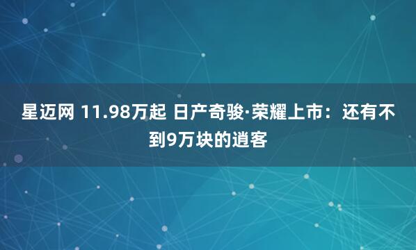 星迈网 11.98万起 日产奇骏·荣耀上市：还有不到9万块的逍客