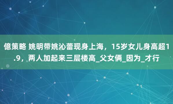 億策略 姚明带姚沁蕾现身上海，15岁女儿身高超1.9，两人加起来三层楼高_父女俩_因为_才行
