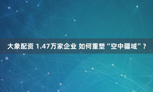 大象配资 1.47万家企业 如何重塑“空中疆域”？