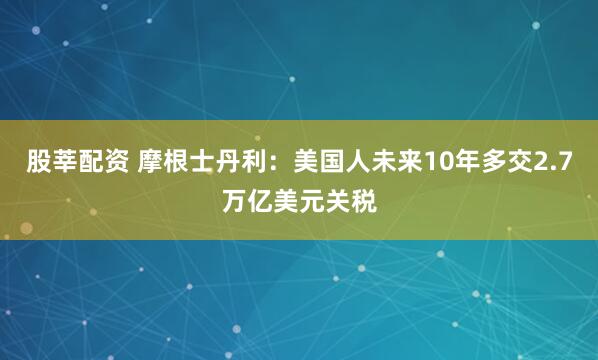 股莘配资 摩根士丹利：美国人未来10年多交2.7万亿美元关税