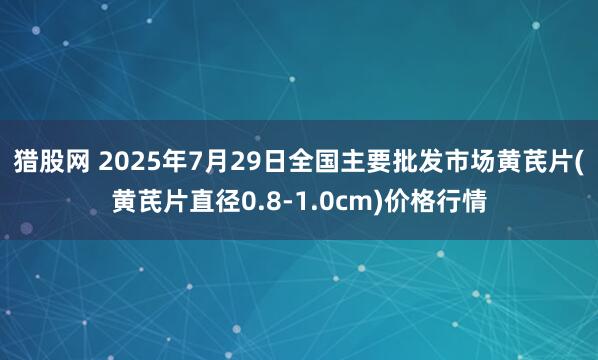 猎股网 2025年7月29日全国主要批发市场黄芪片(黄芪片直径0.8-1.0cm)价格行情