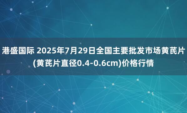 港盛国际 2025年7月29日全国主要批发市场黄芪片(黄芪片直径0.4-0.6cm)价格行情