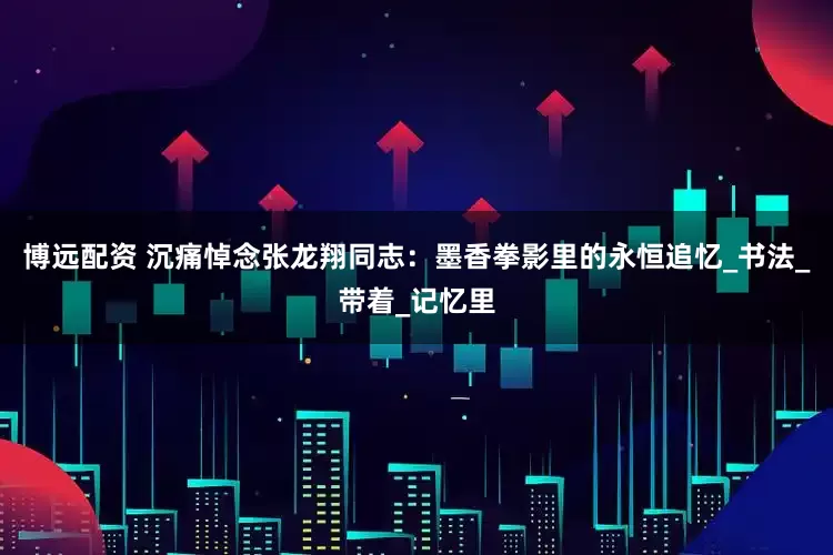 博远配资 沉痛悼念张龙翔同志：墨香拳影里的永恒追忆_书法_带着_记忆里