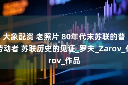 大象配资 老照片 80年代末苏联的普通劳动者 苏联历史的见证_罗夫_Zarov_作品