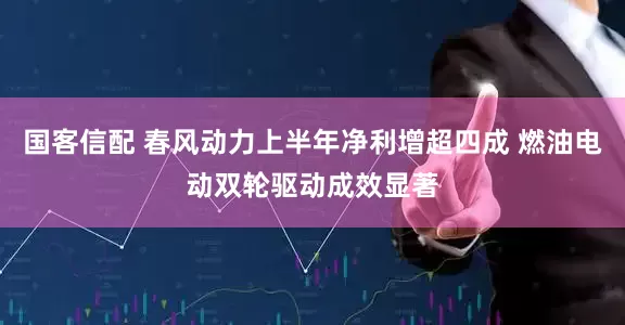 国客信配 春风动力上半年净利增超四成 燃油电动双轮驱动成效显著