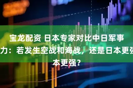 宝龙配资 日本专家对比中日军事实力：若发生空战和海战，还是日本更强？