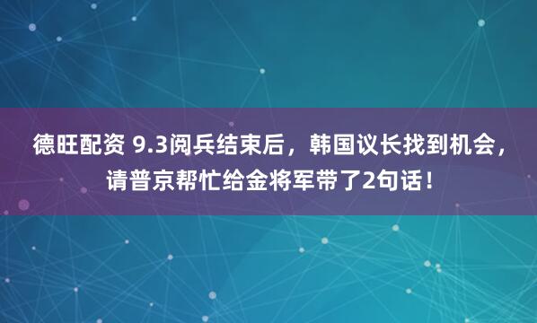 德旺配资 9.3阅兵结束后，韩国议长找到机会，请普京帮忙给金将军带了2句话！