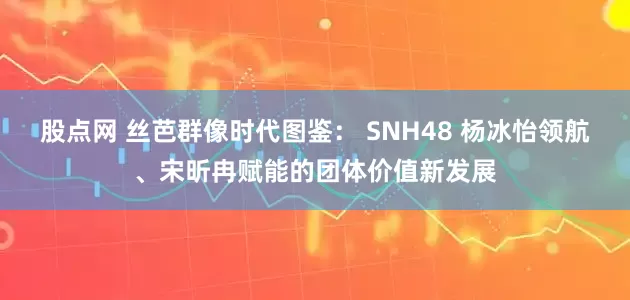 股点网 丝芭群像时代图鉴： SNH48 杨冰怡领航、宋昕冉赋能的团体价值新发展