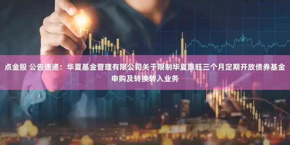 点金股 公告速递：华夏基金管理有限公司关于限制华夏鼎旺三个月定期开放债券基金申购及转换转入业务