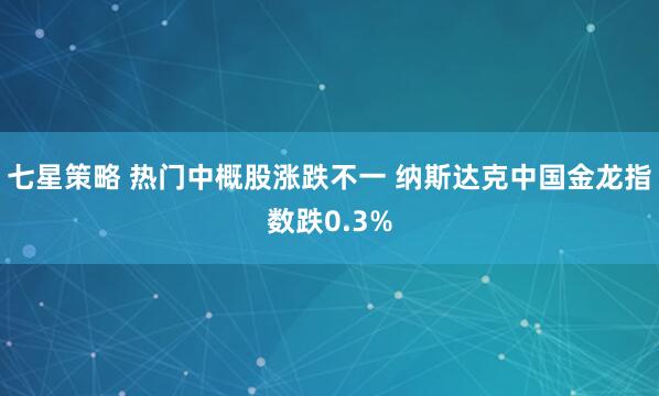 七星策略 热门中概股涨跌不一 纳斯达克中国金龙指数跌0.3%