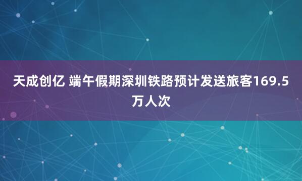 天成创亿 端午假期深圳铁路预计发送旅客169.5万人次