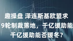 趣操盘 泽连斯基欧盟求援：第19轮制裁落地，千亿援助能否暖冬？