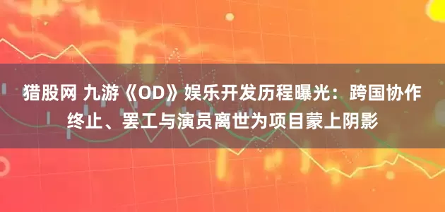 猎股网 九游《OD》娱乐开发历程曝光：跨国协作终止、罢工与演员离世为项目蒙上阴影