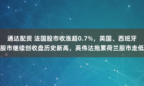 通达配资 法国股市收涨超0.7%，英国、西班牙股市继续创收盘历史新高，英伟达拖累荷兰股市走低