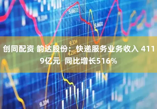 创同配资 韵达股份：快递服务业务收入 4119亿元  同比增长516%