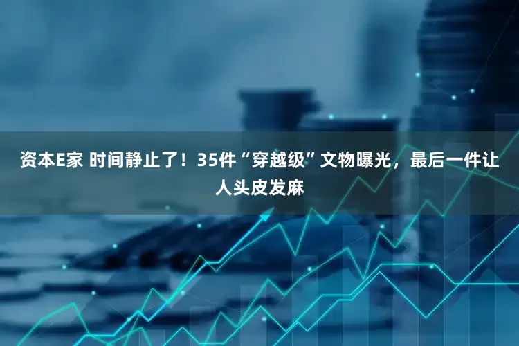 资本E家 时间静止了！35件“穿越级”文物曝光，最后一件让人头皮发麻