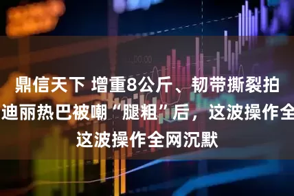 鼎信天下 增重8公斤、韧带撕裂拍17条！迪丽热巴被嘲“腿粗”后，这波操作全网沉默