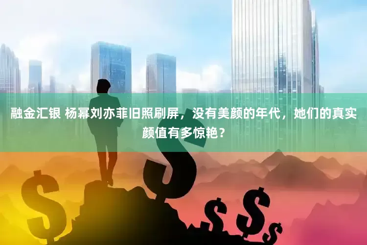 融金汇银 杨幂刘亦菲旧照刷屏，没有美颜的年代，她们的真实颜值有多惊艳？
