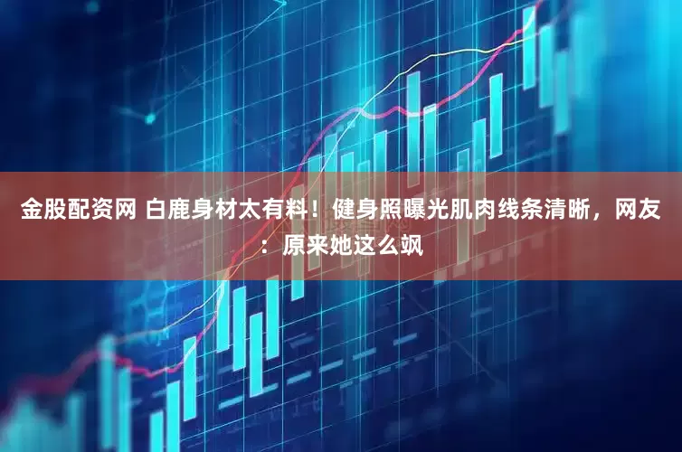 金股配资网 白鹿身材太有料！健身照曝光肌肉线条清晰，网友：原来她这么飒